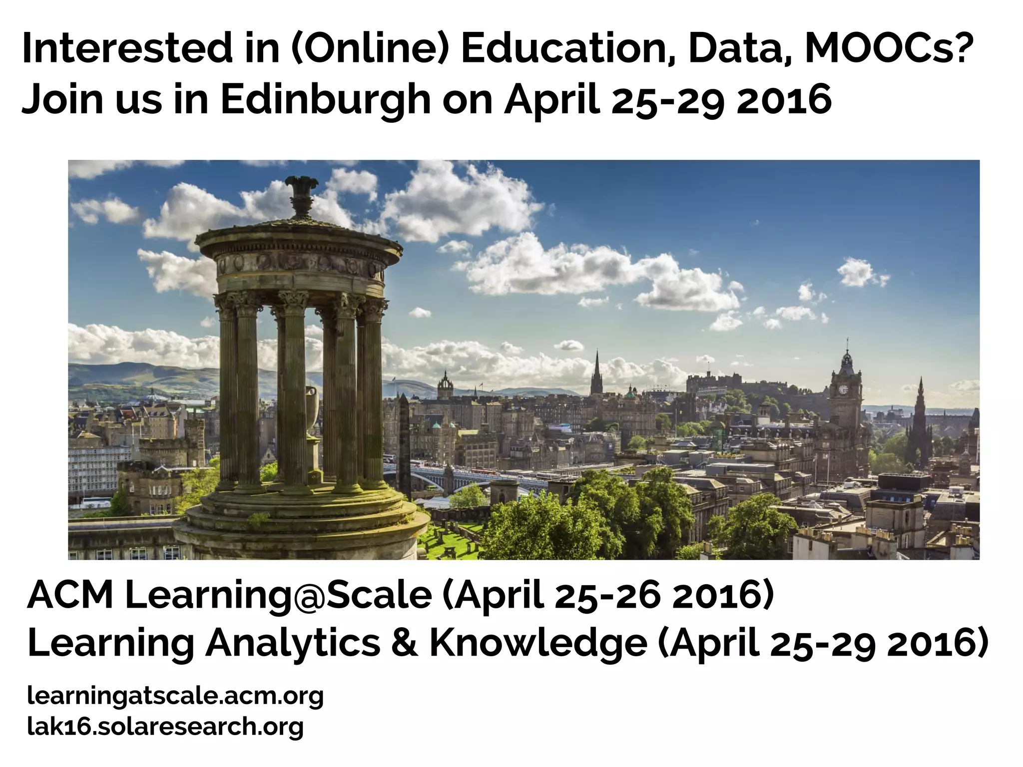 Interested in (Online) Education, Data, MOOCs?
Join us in Edinburgh on April 25-29 2016
25
ACM Learning@Scale (April 25-26 2016)
Learning Analytics & Knowledge (April 25-29 2016)
learningatscale.acm.org
lak16.solaresearch.org
 