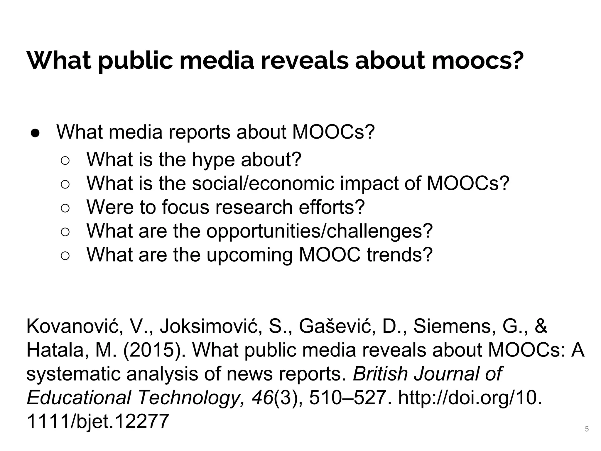 What public media reveals about moocs?
5
● What media reports about MOOCs?
○ What is the hype about?
○ What is the social/economic impact of MOOCs?
○ Were to focus research efforts?
○ What are the opportunities/challenges?
○ What are the upcoming MOOC trends?
Kovanović, V., Joksimović, S., Gašević, D., Siemens, G., &
Hatala, M. (2015). What public media reveals about MOOCs: A
systematic analysis of news reports. British Journal of
Educational Technology, 46(3), 510–527. http://doi.org/10.
1111/bjet.12277
 