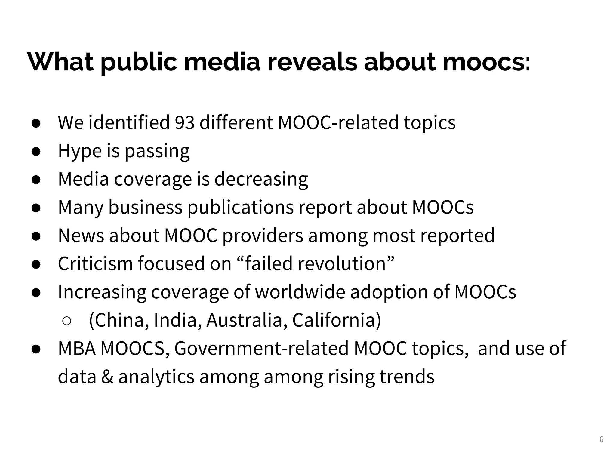 ● We identified 93 different MOOC-related topics
● Hype is passing
● Media coverage is decreasing
● Many business publications report about MOOCs
● News about MOOC providers among most reported
● Criticism focused on “failed revolution”
● Increasing coverage of worldwide adoption of MOOCs
○ (China, India, Australia, California)
● MBA MOOCS, Government-related MOOC topics, and use of
data & analytics among among rising trends
6
What public media reveals about moocs:
 
