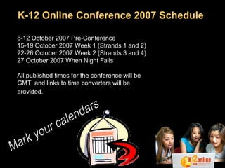 K-12 Online Conference 2007 Schedule 8-12 October 2007 Pre-Conference  15-19 October 2007 Week 1 (Strands 1 and 2)  22-26 October 2007 Week 2 (Strands 3 and 4)  27 October 2007 When Night Falls  All published times for the conference will be GMT, and links to time converters will be provided.   Mark your calendars 