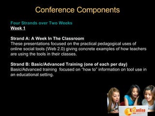 Conference Components Four Strands over Two Weeks Week 1 Strand A: A Week In The Classroom These presentations focused on the practical pedagogical uses of online social tools (Web 2.0) giving concrete examples of how teachers are using the tools in their classes.  Strand B: Basic/Advanced Training (one of each per day) Basic/Advanced training  focused on “how to” information on tool use in an educational setting. 