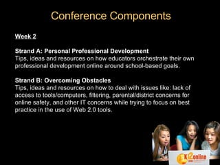 Conference Components Week 2 Strand A: Personal Professional Development Tips, ideas and resources on how educators orchestrate their own professional development online around school-based goals. Strand B: Overcoming Obstacles Tips, ideas and resources on how to deal with issues like: lack of access to tools/computers, filtering, parental/district concerns for online safety, and other IT concerns while trying to focus on best practice in the use of Web 2.0 tools. 