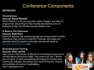 Conference Components KEYNOTES   Preconference Keynote:   David Warlick David Warlick is a 30 year educator, author, blogger, and Web 2.0 programmer. David blogs at http://2cents.davidwarlick.com and podcasts at http://connectlearning.davidwarlick.com. A Week In The Classroom Keynote:   Bud Hunt Bud Hunt teaches high school language arts and journalism at Olde Columbine High School in Longmont, Colorado. Bud blogs and podcasts about his practice and larger educational issues at  http://www. budtheteacher .com . Basic/Advanced Training   Keynote:   Alan Levine Alan Levine is the Director of Member & Technology Resources for the New Media Consortium (NMC, http://www.nmc.org/ ). Before this, he spent 14 years evangelizing technology for the Maricopa Community Colleges. Alan works from home in Phoenix, Arizona and publishes his work on CogDogBlog.  http://cogdogblog.com/ 