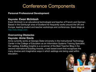 Conference Components Personal Professional Development Keynote:   Ewan   McIntosh Ewan McIntosh is an educational technologist and teacher of French and German. Based in the Edinburgh area of Scotland he frequently works around the UK and Europe, leading student and teacher workshops and conferences. Ewan blogs at  http://edu.blogs.com Overcoming Obstacles Keynote:   Anne Davis Anne currently works at Georgia State University in the Instructional Technology Center in the College of Education as an Information Systems Training Specialist. Her weblog, EduBlog Insights is a co-winner of the Best Teacher Blog in the second international Edublog Awards, a web based event that recognizes the many diverse and imaginative ways in which weblogs are being used within education. 