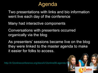 Agenda Two presentations with links and bio information went live each day of the conference Many had interactive components Conversations with presenters occurred organically via the blog As presenters’ sessions became live on the blog they were linked to the master agenda to make it easier for folks to access. http://k12onlineconference.org/docs/k12online06-agenda.html 