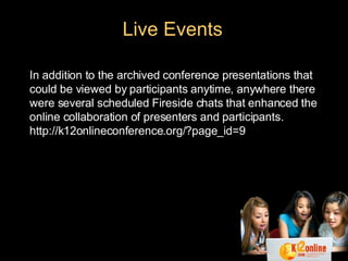 In addition to the archived conference presentations that could be viewed by participants anytime, anywhere there were several scheduled Fireside chats that enhanced the online collaboration of presenters and participants. http://k12onlineconference.org/?page_id=9  Live Events 