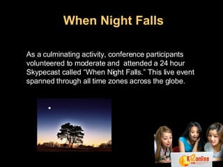 When Night Falls   As a culminating activity, conference participants volunteered to moderate and  attended a 24 hour Skypecast called “When Night Falls.” This live event spanned through all time zones across the globe.   