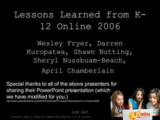 Lessons Learned from K-12 Online 2006 Wesley Fryer, Darren Kuropatwa, Shawn Nutting, Sheryl Nussbuam-Beach, April Chamberlain  Special thanks to all of the above presenters for sharing their PowerPoint presentation (which we have modified for you.) http://www.speedofcreativity.org/2007/03/30/podcast141-lessons-learned-from-k-12-online-2006/ 