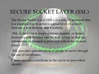 SECURE SOCKET LAYER (SSL)
• The Secure Socket Layer (SSL) is a suite of protocols that
is a standard way to achieve a good level of security
between a web browser and a website.
• SSL is designed to create a secure channel, or tunnel,
between a web browser and the web server, so that any
information exchanged is protected with in the secured
tunnel.
• SSL provides authentication of clients to server through
the use of certificates.
• Clients present a certificate to the server to prove their
identity.
 