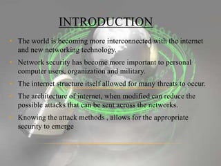 • The world is becoming more interconnected with the internet
and new networking technology.
• Network security has become more important to personal
computer users, organization and military.
• The internet structure itself allowed for many threats to occur.
• The architecture of internet, when modified can reduce the
possible attacks that can be sent across the networks.
• Knowing the attack methods , allows for the appropriate
security to emerge
INTRODUCTION
 