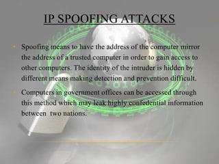 IP SPOOFING ATTACKS
• Spoofing means to have the address of the computer mirror
the address of a trusted computer in order to gain access to
other computers. The identity of the intruder is hidden by
different means making detection and prevention difficult.
• Computers in government offices can be accessed through
this method which may leak highly confedential information
between two nations.
 