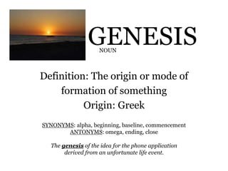 GENESIS
Definition: The origin or mode of
formation of something
Origin: Greek
NOUN
SYNONYMS: alpha, beginning, baseline, commencement
ANTONYMS: omega, ending, close
The genesis of the idea for the phone application
derived from an unfortunate life event.
 