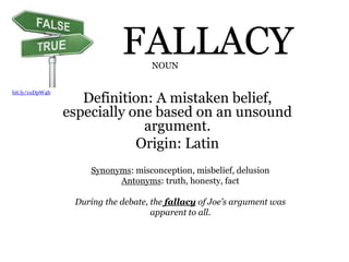 FALLACY
Definition: A mistaken belief,
especially one based on an unsound
argument.
Origin: Latin
NOUN
Synonyms: misconception, misbelief, delusion
Antonyms: truth, honesty, fact
During the debate, the fallacy of Joe’s argument was
apparent to all.
bit.ly/1uDpW4b
 