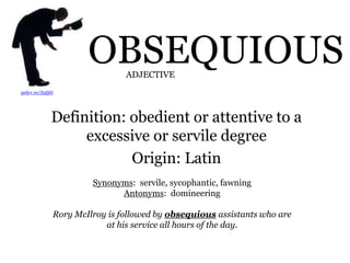 OBSEQUIOUS
Definition: obedient or attentive to a
excessive or servile degree
Origin: Latin
polyv.re/Z9lj6l
Synonyms: servile, sycophantic, fawning
Antonyms: domineering
Rory McIlroy is followed by obsequious assistants who are
at his service all hours of the day.
ADJECTIVE
 