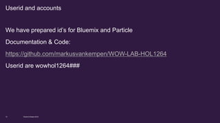 We have prepared id’s for Bluemix and Particle
Documentation & Code:
https://github.com/markusvankempen/WOW-LAB-HOL1264
Userid are wowhol1264###
World of Watson 201610
Userid and accounts
 