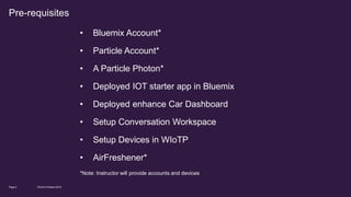 • Bluemix Account*
• Particle Account*
• A Particle Photon*
• Deployed IOT starter app in Bluemix
• Deployed enhance Car Dashboard
• Setup Conversation Workspace
• Setup Devices in WIoTP
• AirFreshener*
*Note: Instructor will provide accounts and devices
World of Watson 2016Page 4
Pre-requisites
 