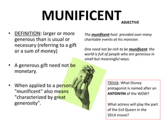MUNIFICENT
• DEFINITION: larger or more
generous than is usual or
necessary (referring to a gift
or a sum of money)
• A generous gift need not be
monetary.
• When applied to a person,
"munificent" also means
"characterized by great
generosity".
TRIVIA: What Disney
protagonist is named after an
ANTONYM of the WOW?
What actress will play the part
of the Evil Queen in the
2014 movie?
ADJECTIVE
The munificent host presided over many
charitable events at his mansion.
One need not be rich to be munificent: the
world is full of people who are generous in
small but meaningful ways.
 