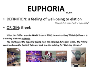 EUPHORIA
• DEFINITION: a feeling of well-being or elation
The prefix “eu” means “well” or “successfully”
• ORIGIN: Greek
When the Phillies won the World Series in 2008, the entire city of Philadelphia was in
a state of bliss and euphoria.
You could sense the euphoria oozing from the hallways during LM Week. The feeling
continued onto the football field and back into the building for “Half-day Monday.”
NOUN
 