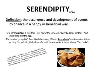 SERENDIPITY
Definition: the occurrence and development of events
by chance in a happy or beneficial way.
How serendipitous it was that I just found the very same twenty dollar bill that I had
misplaced months ago.
The musical group Daft Punk liked their song "Obtain Serendipity" but had a hard time
getting the lyrics to fit rhythmically until they rewrote it to say simply "Get Lucky".
NOUN
 
