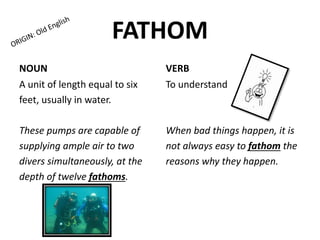 FATHOM
NOUN
A unit of length equal to six
feet, usually in water.
These pumps are capable of
supplying ample air to two
divers simultaneously, at the
depth of twelve fathoms.
VERB
To understand
When bad things happen, it is
not always easy to fathom the
reasons why they happen.
 