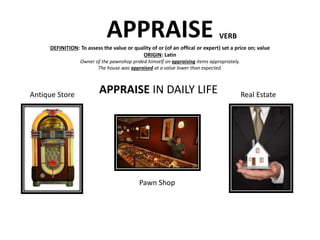 APPRAISEDEFINITION: To assess the value or quality of or (of an offical or expert) set a price on; value
ORIGIN: Latin
Owner of the pawnshop prided himself on appraising items appropriately.
The house was appraised at a value lower than expected.
VERB
APPRAISE IN DAILY LIFEAntique Store Real Estate
Pawn Shop
 