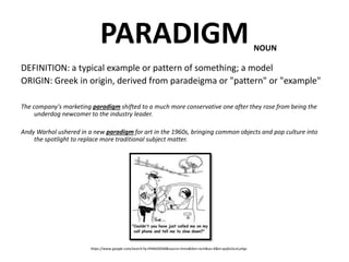PARADIGM
DEFINITION: a typical example or pattern of something; a model
ORIGIN: Greek in origin, derived from paradeigma or "pattern" or "example"
The company's marketing paradigm shifted to a much more conservative one after they rose from being the
underdog newcomer to the industry leader.
Andy Warhol ushered in a new paradigm for art in the 1960s, bringing common objects and pop culture into
the spotlight to replace more traditional subject matter.
NOUN
https://www.google.com/search?q=PARADIGM&source=lnms&tbm=isch&sa=X&ei=qofxUsLnLuHgs
 