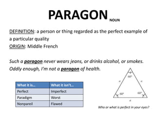 PARAGON
DEFINITION: a person or thing regarded as the perfect example of
a particular quality
ORIGIN: Middle French
Such a paragon never wears jeans, or drinks alcohol, or smokes.
Oddly enough, I'm not a paragon of health.
Who or what is perfect in your eyes?
NOUN
What it is… What it isn’t…
Perfect Imperfect
Paradigm Worst
Nonpareil Flawed
 
