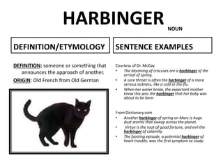 HARBINGER
DEFINITION/ETYMOLOGY
DEFINITION: someone or something that
announces the approach of another.
ORIGIN: Old French from Old German
SENTENCE EXAMPLES
Courtesy of Dr. McGay
• The blooming of crocuses are a harbinger of the
arrival of spring.
• A sore throat is often the harbinger of a more
serious sickness, like a cold or the flu.
• When her water broke, the expectant mother
knew this was the harbinger that her baby was
about to be born.
From Dictionary.com
• Another harbinger of spring on Mars is huge
dust storms that sweep across the planet.
• Virtue is the root of good fortune, and evil the
harbinger of calamity.
• The fainting episode, a potential harbinger of
heart trouble, was the first symptom to study.
NOUN
 