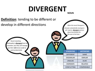 DIVERGENT
Definition: tending to be different or
develop in different directions When the movie Divergent is
released, undoubtedly moviegoers
will express divergent opinions
about how faithful the
film was to the book.
Tessa’s teaching
philosophy is divergent from her
coworkers, but they still manage
put their differences aside to
work productively.
SYNONYMS ANTONYMS
DIFFERENT SAME
DISSIMILAR SIMILAR
UNALIKE ALIKE
DISPARATE RELATED
CONFLICTING COMPARABLE
NOUN
 