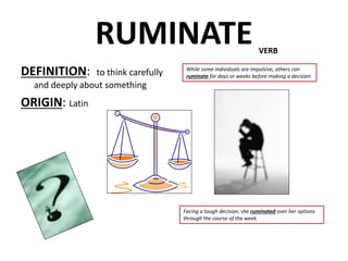 RUMINATE
DEFINITION: to think carefully
and deeply about something
ORIGIN: Latin
VERB
While some individuals are impulsive, others can
ruminate for days or weeks before making a decision.
Facing a tough decision, she ruminated over her options
through the course of the week.
 