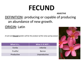 FECUND
DEFINITION: producing or capable of producing
an abundance of new growth.
ORIGIN: Latin
A lush and fecund garden will be the product of the rainy spring season.
ADJECTIVE
What it is… What it IS NOT…
Fertile Infertile
Fruitful Barren
Productive Unproductive
 
