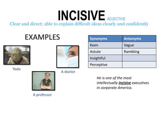 INCISIVEClear and direct; able to explain difficult ideas clearly and confidently
A professor
Yoda
A doctor
ADJECTIVE
Synonyms Antonyms
Keen Vague
Astute Rambling
Insightful
Perceptive
EXAMPLES
He is one of the most
intellectually incisive executives
in corporate America.
 