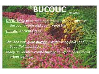 BUCOLIC
DEFINITION: of or relating to the pleasant aspects of
the countryside and countryside life
ORIGIN: Ancient Greek
The land was quite bucolic – with rolling fields and
beautiful landscape.
Many universities create bucolic environments even in
urban settings.
ADJECTIVE
 
