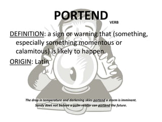 PORTEND
DEFINITION: a sign or warning that (something,
especially something momentous or
calamitous) is likely to happen.
ORIGIN: Latin
The drop in temperature and darkening skies portend a storm is imminent.
Sandy does not believe a palm reader can portend the future.
VERB
 
