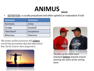 ANIMUS
• DEFINITION: a usually prejudiced and often spiteful or malevolent ill will
The fans of the home team
displayed animus towards anyone
wearing the colors of the visiting
team.
Synonyms Antonyms
Animosity Amity
Grudge Goodwill
“Bad blood” Acceptance
Bitterness Tolerance
NOUN
The former political prisoner felt animus
toward the government that had imprisoned
him, but he tried to show forgiveness.
 