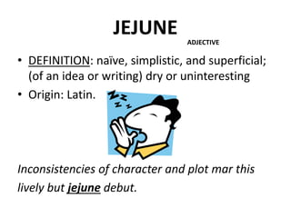 JEJUNE
• DEFINITION: naïve, simplistic, and superficial;
(of an idea or writing) dry or uninteresting
• Origin: Latin.
Inconsistencies of character and plot mar this
lively but jejune debut.
ADJECTIVE
 