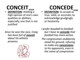 CONCEIT CONCEDE
• DEFINITION: Holding a
high opinion of one's own
qualities or abilities;
especially, one that is not
justified
Since he won the race, Craig
has been full of conceit
about his athletic
prowess.
• DEFINITION: to accept as
true, valid, or accurate; to
acknowledge grudgingly
or hesitantly
I prefer baseball to football
but I have to concede that
football has more action.
The congressman stubbornly
stood his ground, refusing
to make any concessions
to his opponents, even in
the name of compromise.
NOUN VERB
 