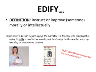 EDIFY
• DEFINITION: instruct or improve (someone)
morally or intellectually
In the novel A Lesson Before Dying, the narrator is a teacher who is brought in
to try to edify a death-row inmate, but to his surprise the teacher ends up
learning as much as he teaches.
VERB
 