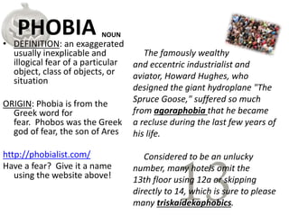PHOBIA
• DEFINITION: an exaggerated
usually inexplicable and
illogical fear of a particular
object, class of objects, or
situation
ORIGIN: Phobia is from the
Greek word for
fear. Phobos was the Greek
god of fear, the son of Ares
http://phobialist.com/
Have a fear? Give it a name
using the website above!
The famously wealthy
and eccentric industrialist and
aviator, Howard Hughes, who
designed the giant hydroplane "The
Spruce Goose," suffered so much
from agoraphobia that he became
a recluse during the last few years of
his life.
Considered to be an unlucky
number, many hotels omit the
13th floor using 12a or skipping
directly to 14, which is sure to please
many triskaidekaphobics.
NOUN
 