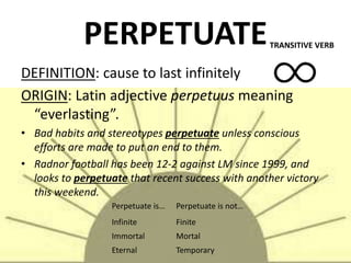 PERPETUATE
DEFINITION: cause to last infinitely
ORIGIN: Latin adjective perpetuus meaning
“everlasting”.
• Bad habits and stereotypes perpetuate unless conscious
efforts are made to put an end to them.
• Radnor football has been 12-2 against LM since 1999, and
looks to perpetuate that recent success with another victory
this weekend.
TRANSITIVE VERB
Perpetuate is… Perpetuate is not…
Infinite Finite
Immortal Mortal
Eternal Temporary
 