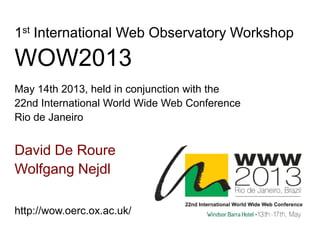 David De Roure
Wolfgang Nejdl
1st International Web Observatory Workshop
WOW2013
May 14th 2013, held in conjunction with the
22nd International World Wide Web Conference
Rio de Janeiro
http://wow.oerc.ox.ac.uk/
 