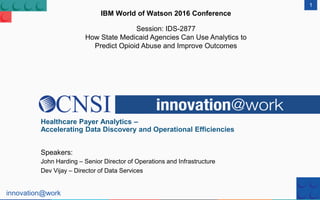 innovation@work
1
IBM World of Watson 2016 Conference
Session: IDS-2877
How State Medicaid Agencies Can Use Analytics to
Predict Opioid Abuse and Improve Outcomes
Healthcare Payer Analytics –
Accelerating Data Discovery and Operational Efficiencies
Speakers:
John Harding – Senior Director of Operations and Infrastructure
Dev Vijay – Director of Data Services
 