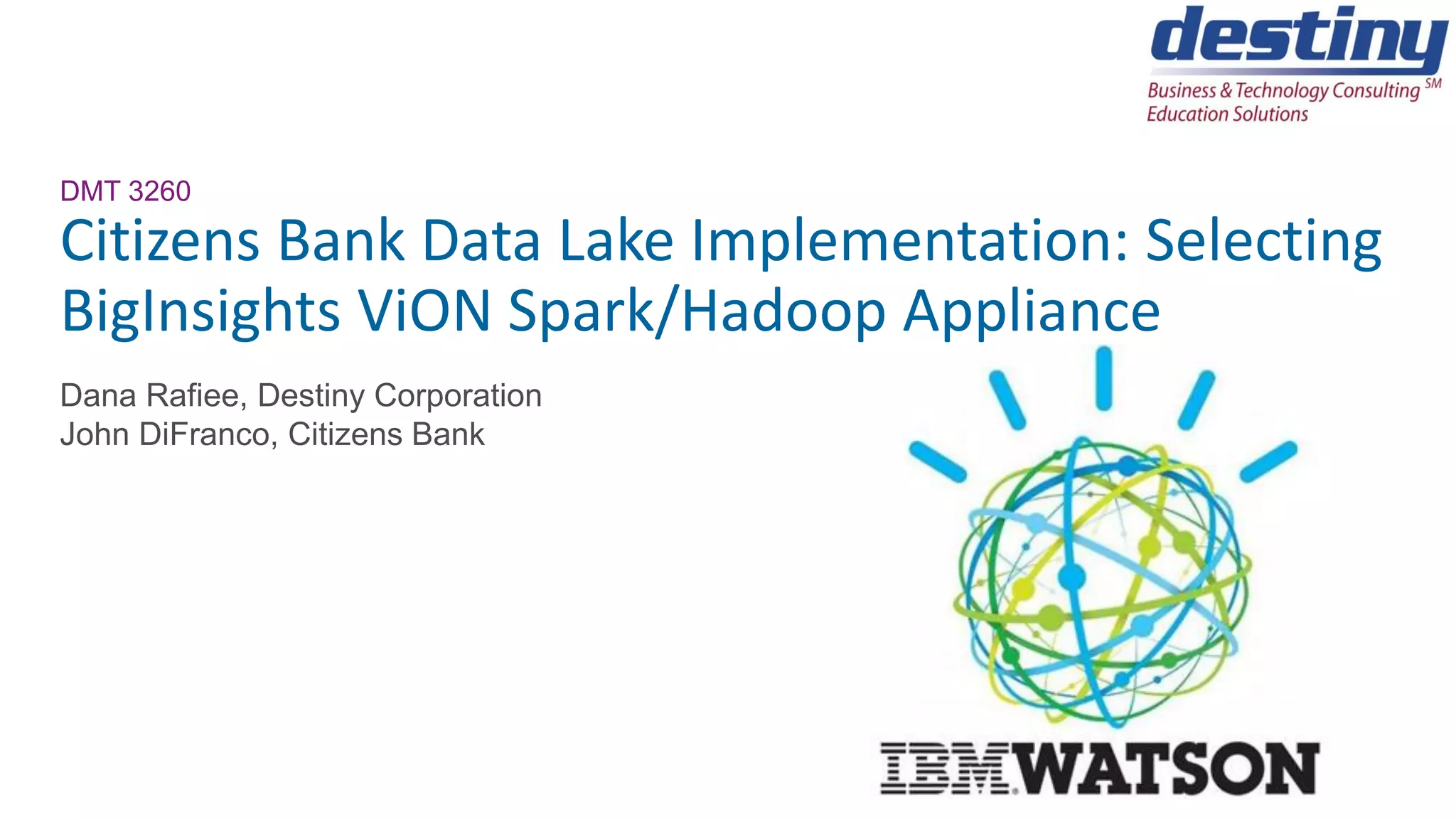 DMT 3260
Citizens Bank Data Lake Implementation: Selecting
BigInsights ViON Spark/Hadoop Appliance
Dana Rafiee, Destiny Corporation
John DiFranco, Citizens Bank
 