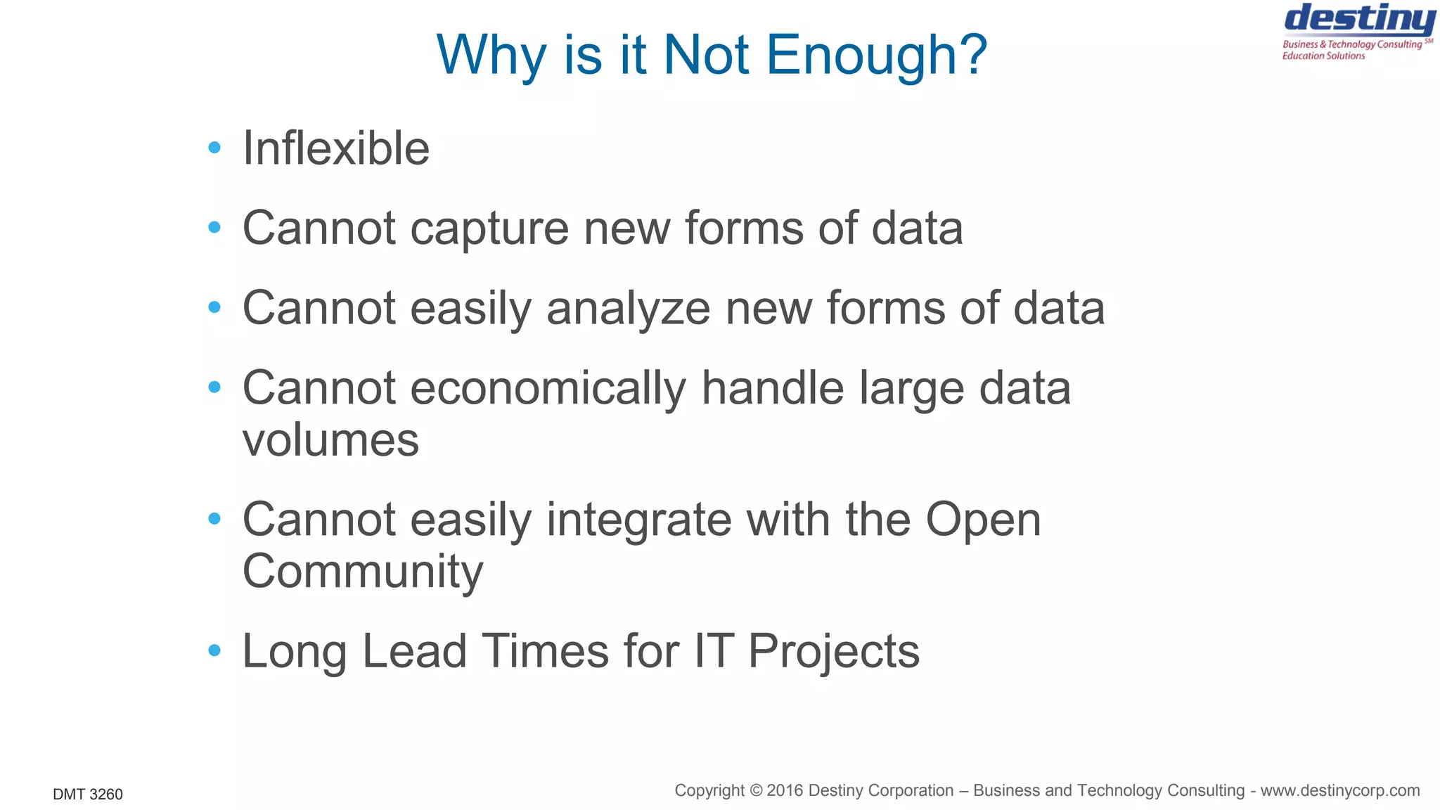 DMT 3260
Why is it Not Enough?
• Inflexible
• Cannot capture new forms of data
• Cannot easily analyze new forms of data
• Cannot economically handle large data
volumes
• Cannot easily integrate with the Open
Community
• Long Lead Times for IT Projects
Copyright © 2016 Destiny Corporation – Business and Technology Consulting - www.destinycorp.com
 