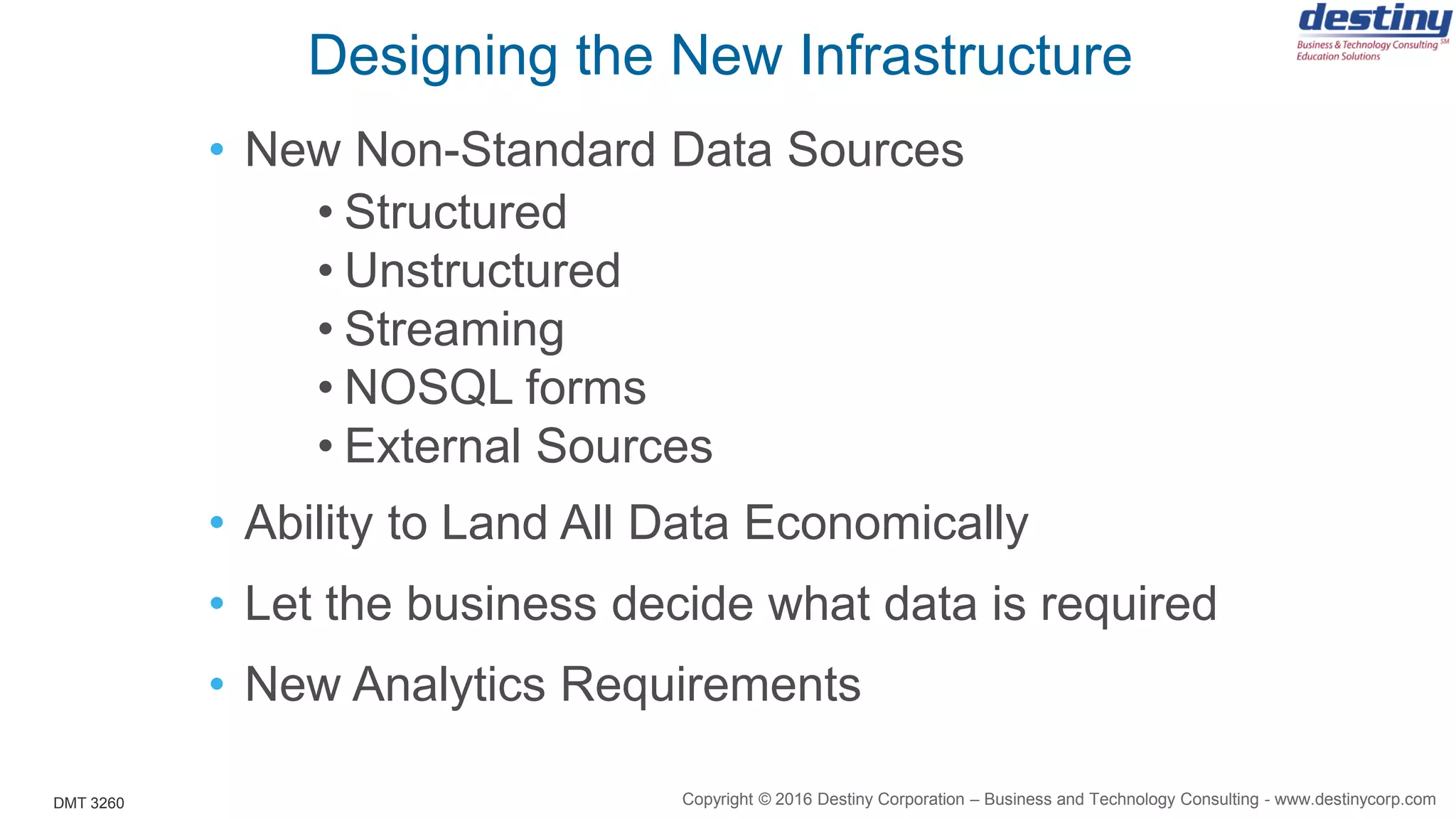 DMT 3260
Designing the New Infrastructure
• New Non-Standard Data Sources
• Structured
• Unstructured
• Streaming
• NOSQL forms
• External Sources
• Ability to Land All Data Economically
• Let the business decide what data is required
• New Analytics Requirements
Copyright © 2016 Destiny Corporation – Business and Technology Consulting - www.destinycorp.com
 