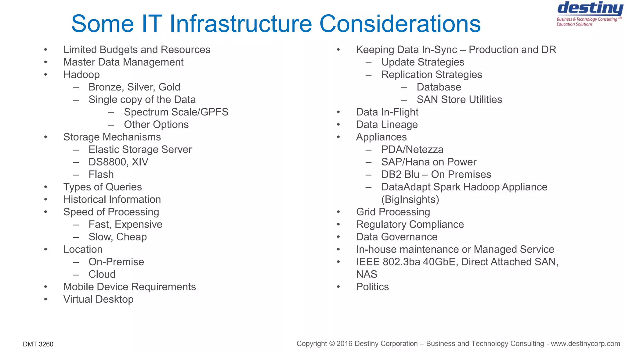 DMT 3260
Some IT Infrastructure Considerations
• Limited Budgets and Resources
• Master Data Management
• Hadoop
– Bronze, Silver, Gold
– Single copy of the Data
– Spectrum Scale/GPFS
– Other Options
• Storage Mechanisms
– Elastic Storage Server
– DS8800, XIV
– Flash
• Types of Queries
• Historical Information
• Speed of Processing
– Fast, Expensive
– Slow, Cheap
• Location
– On-Premise
– Cloud
• Mobile Device Requirements
• Virtual Desktop
• Keeping Data In-Sync – Production and DR
– Update Strategies
– Replication Strategies
– Database
– SAN Store Utilities
• Data In-Flight
• Data Lineage
• Appliances
– PDA/Netezza
– SAP/Hana on Power
– DB2 Blu – On Premises
– DataAdapt Spark Hadoop Appliance
(BigInsights)
• Grid Processing
• Regulatory Compliance
• Data Governance
• In-house maintenance or Managed Service
• IEEE 802.3ba 40GbE, Direct Attached SAN,
NAS
• Politics
Copyright © 2016 Destiny Corporation – Business and Technology Consulting - www.destinycorp.com
 