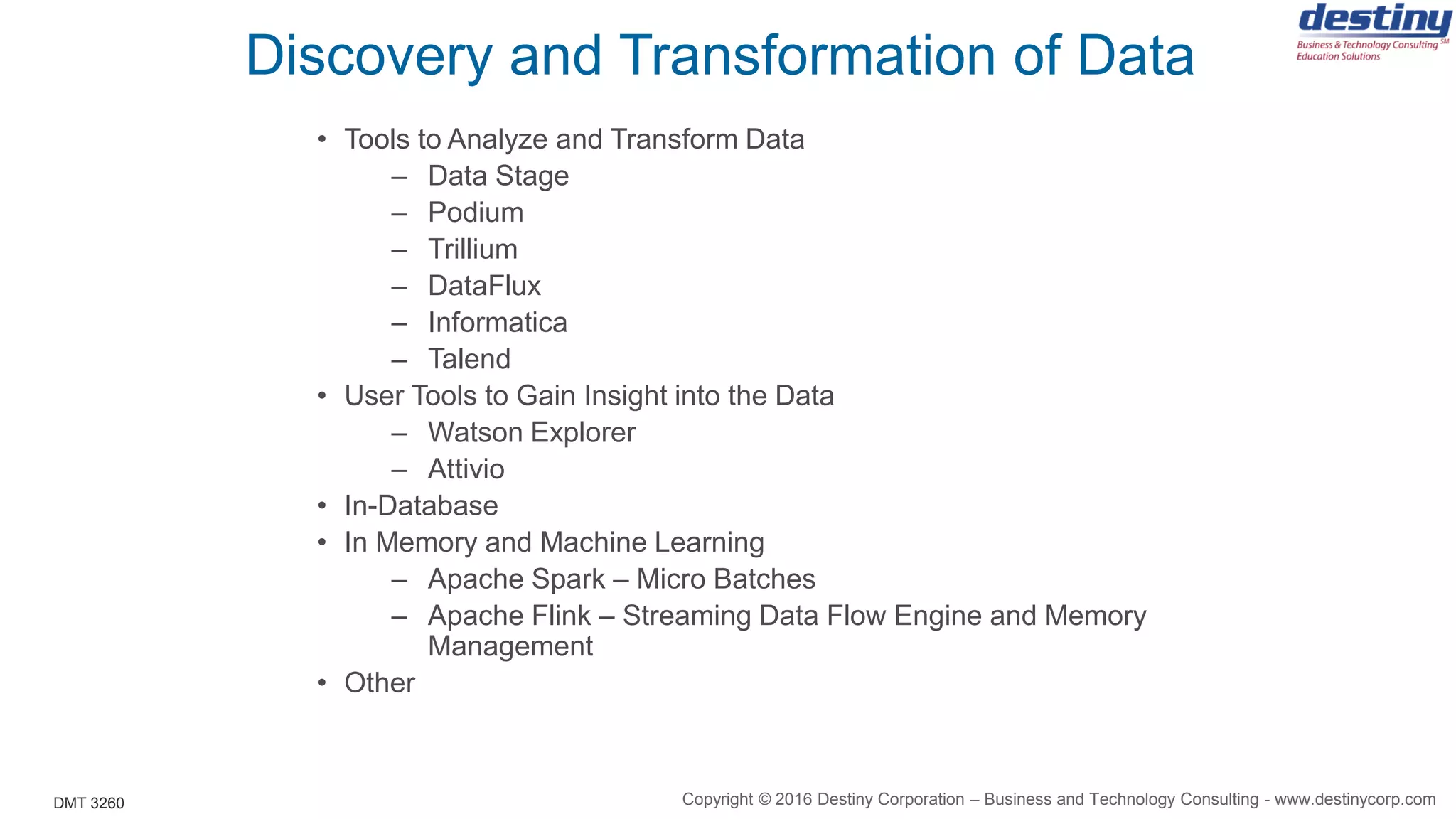 DMT 3260
Discovery and Transformation of Data
• Tools to Analyze and Transform Data
– Data Stage
– Podium
– Trillium
– DataFlux
– Informatica
– Talend
• User Tools to Gain Insight into the Data
– Watson Explorer
– Attivio
• In-Database
• In Memory and Machine Learning
– Apache Spark – Micro Batches
– Apache Flink – Streaming Data Flow Engine and Memory
Management
• Other
Copyright © 2016 Destiny Corporation – Business and Technology Consulting - www.destinycorp.com
 