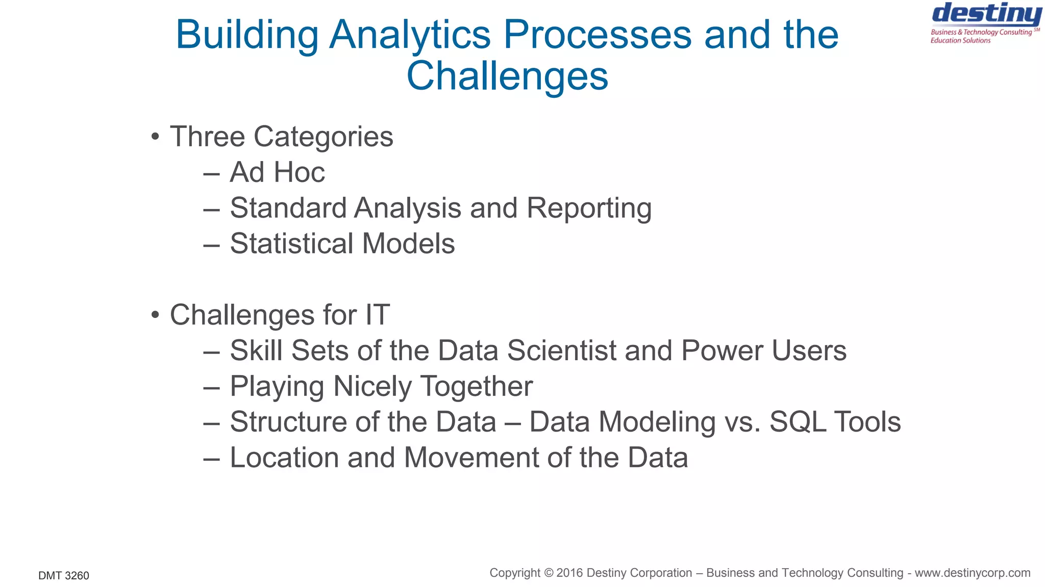 DMT 3260
Building Analytics Processes and the
Challenges
• Three Categories
– Ad Hoc
– Standard Analysis and Reporting
– Statistical Models
• Challenges for IT
– Skill Sets of the Data Scientist and Power Users
– Playing Nicely Together
– Structure of the Data – Data Modeling vs. SQL Tools
– Location and Movement of the Data
Copyright © 2016 Destiny Corporation – Business and Technology Consulting - www.destinycorp.com
 