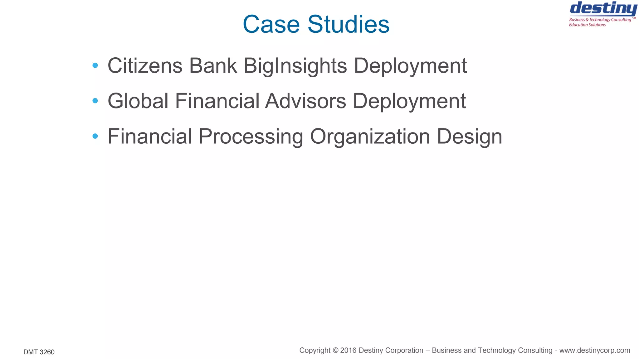 DMT 3260
Case Studies
• Citizens Bank BigInsights Deployment
• Global Financial Advisors Deployment
• Financial Processing Organization Design
Copyright © 2016 Destiny Corporation – Business and Technology Consulting - www.destinycorp.com
 