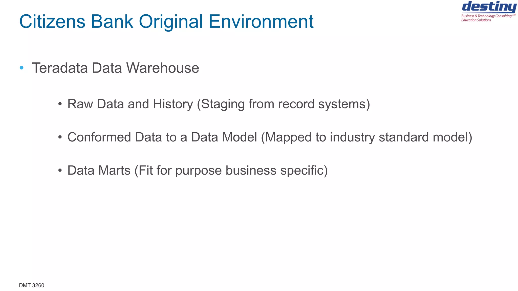 DMT 3260
Citizens Bank Original Environment
• Teradata Data Warehouse
• Raw Data and History (Staging from record systems)
• Conformed Data to a Data Model (Mapped to industry standard model)
• Data Marts (Fit for purpose business specific)
 